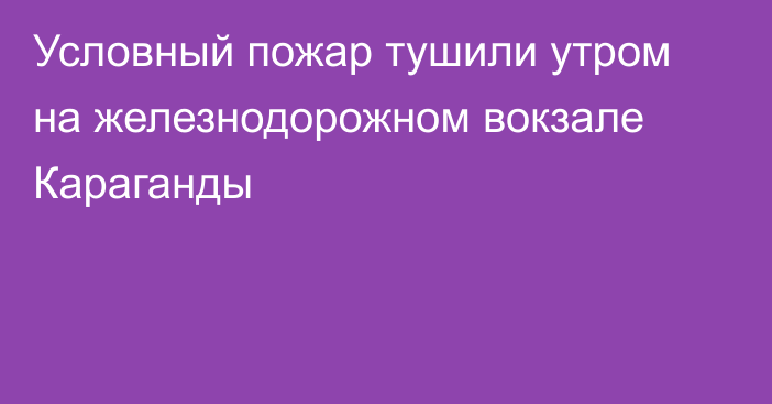 Условный пожар тушили утром на железнодорожном вокзале Караганды