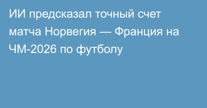 ИИ предсказал точный счет матча Норвегия — Франция на ЧМ-2026 по футболу