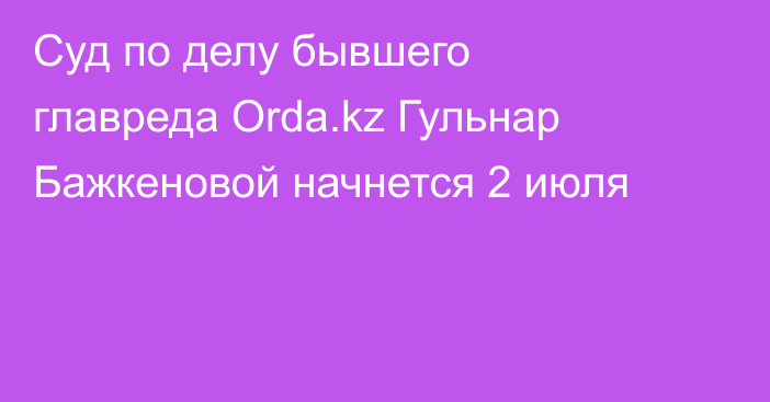 Суд по делу бывшего главреда Orda.kz Гульнар Бажкеновой начнется 2 июля