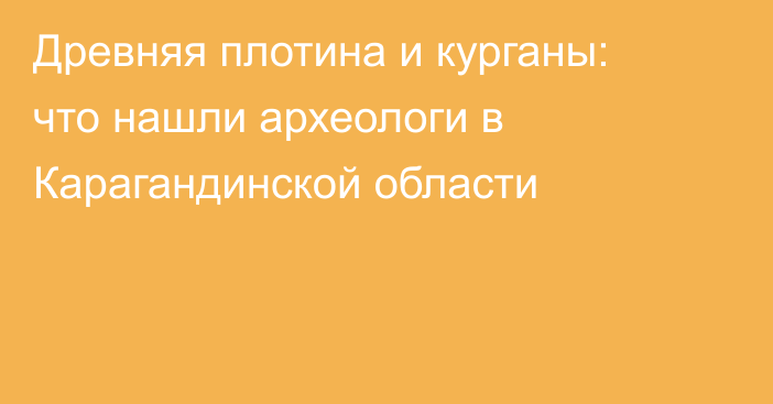 Древняя плотина и курганы: что нашли археологи в Карагандинской области
