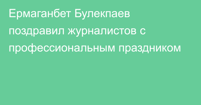Ермаганбет Булекпаев поздравил журналистов с профессиональным праздником