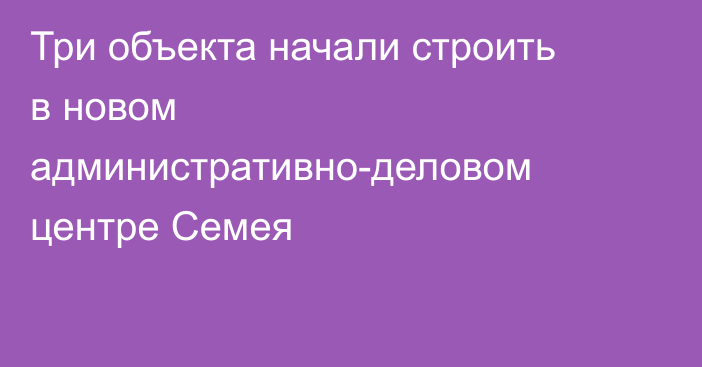 Три объекта начали строить в новом административно-деловом центре Семея