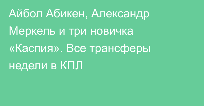 Айбол Абикен, Александр Меркель и три новичка «Каспия». Все трансферы недели в КПЛ