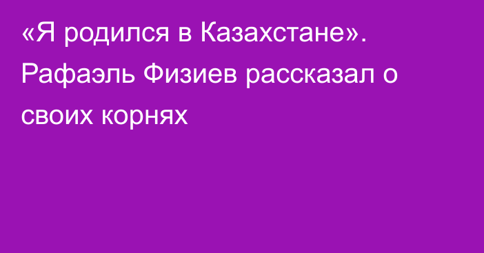 «Я родился в Казахстане». Рафаэль Физиев рассказал о своих корнях