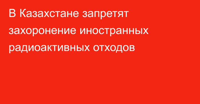 В Казахстане запретят захоронение иностранных радиоактивных отходов