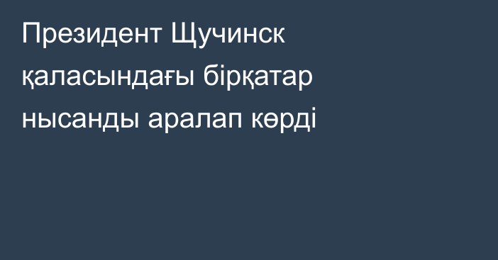 Президент Щучинск қаласындағы бірқатар нысанды аралап көрді