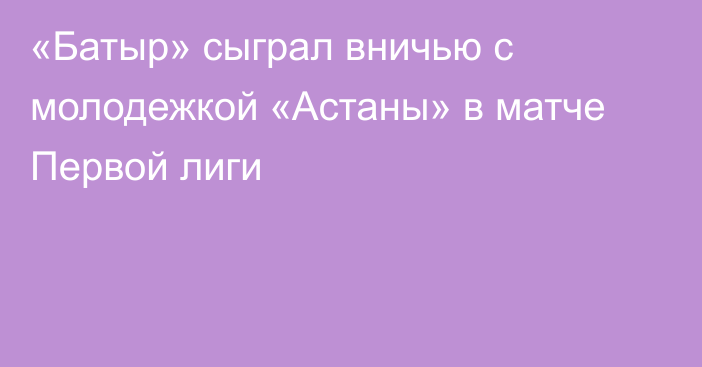 «Батыр» сыграл вничью с молодежкой «Астаны» в матче Первой лиги