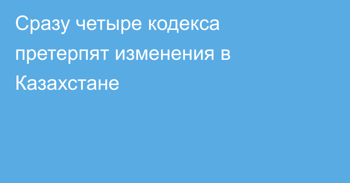 Сразу четыре кодекса претерпят изменения в Казахстане