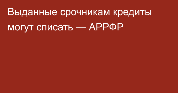 Выданные срочникам кредиты могут списать — АРРФР