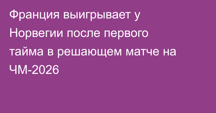 Франция выигрывает у Норвегии после первого тайма в решающем матче на ЧМ-2026