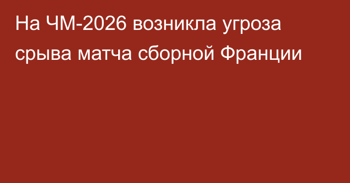 На ЧМ-2026 возникла угроза срыва матча сборной Франции
