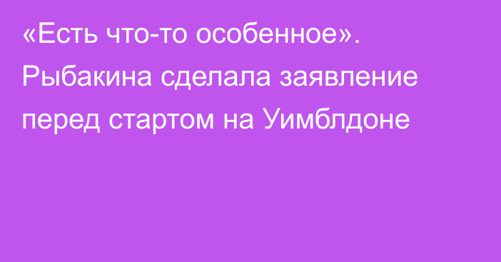 «Есть что-то особенное». Рыбакина сделала заявление перед стартом на Уимблдоне