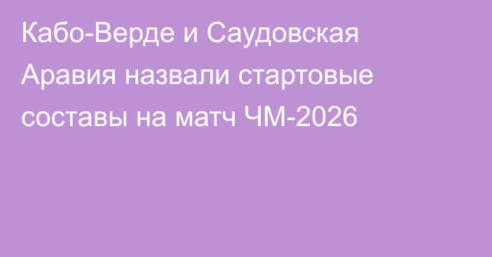 Кабо-Верде и Саудовская Аравия назвали стартовые составы на матч ЧМ-2026