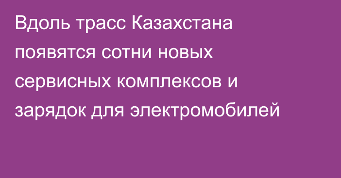 Вдоль трасс Казахстана появятся сотни новых сервисных комплексов и зарядок для электромобилей