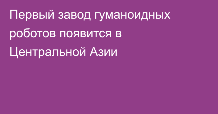 Первый завод гуманоидных роботов появится в Центральной Азии
