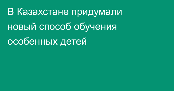 В Казахстане придумали новый способ обучения особенных детей