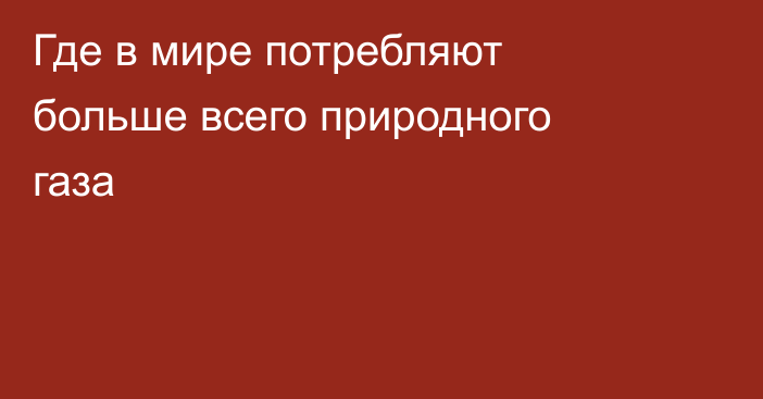 Где в мире потребляют больше всего природного газа