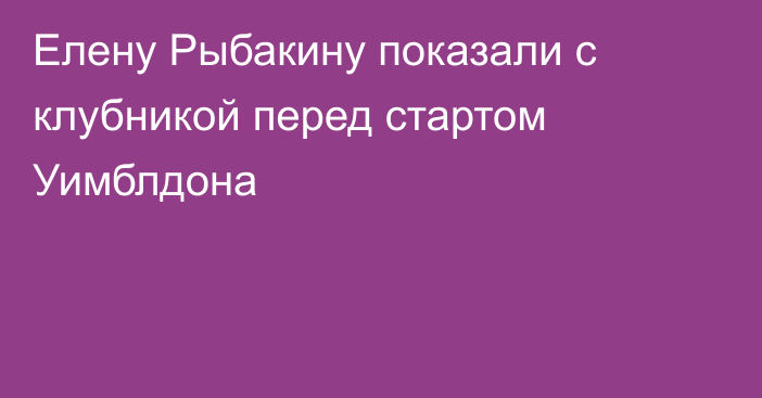 Елену Рыбакину показали с клубникой перед стартом Уимблдона