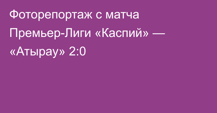Фоторепортаж с матча Премьер-Лиги «Каспий» — «Атырау» 2:0