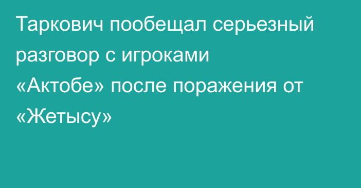 Таркович пообещал серьезный разговор с игроками «Актобе» после поражения от «Жетысу»