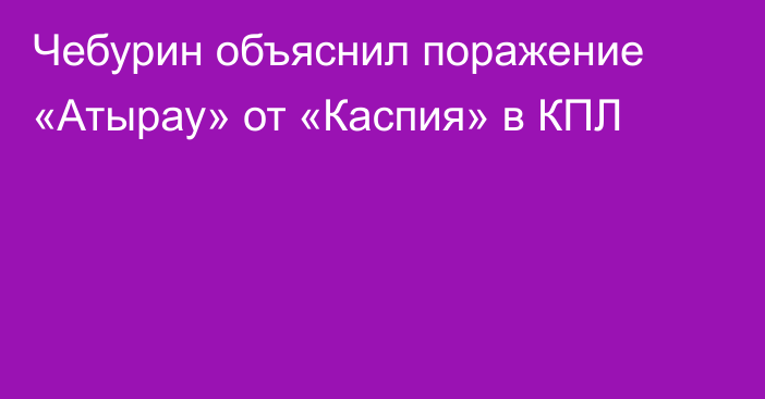 Чебурин объяснил поражение «Атырау» от «Каспия» в КПЛ