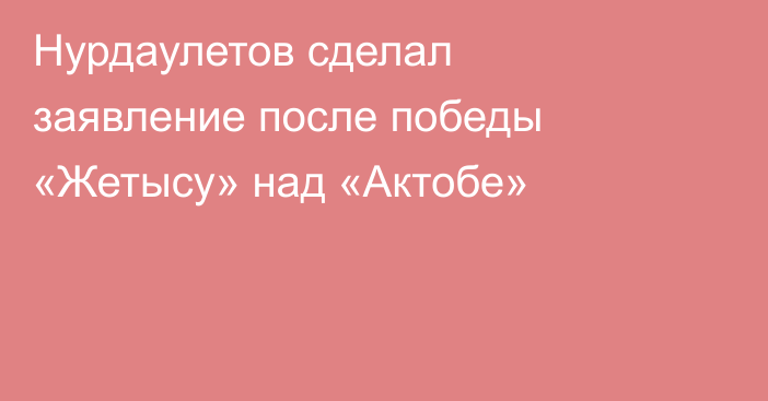 Нурдаулетов сделал заявление после победы «Жетысу» над «Актобе»