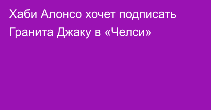 Хаби Алонсо хочет подписать Гранита Джаку в «Челси»