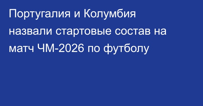Португалия и Колумбия назвали стартовые состав на матч ЧМ-2026 по футболу