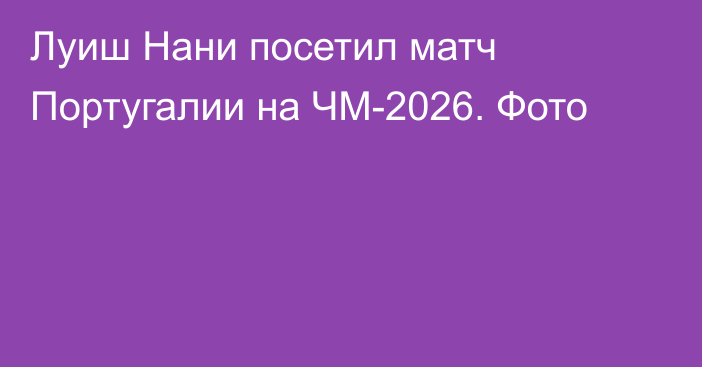 Луиш Нани посетил матч Португалии на ЧМ-2026. Фото