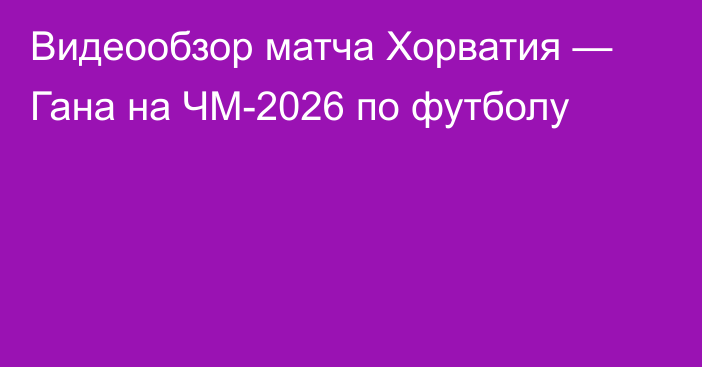 Видеообзор матча Хорватия — Гана на ЧМ-2026 по футболу