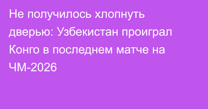 Не получилось хлопнуть дверью: Узбекистан проиграл Конго в последнем матче на ЧМ-2026