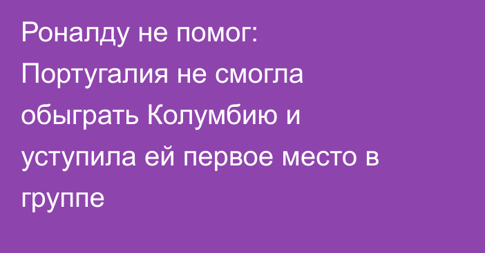Роналду не помог: Португалия не смогла обыграть Колумбию и уступила ей первое место в группе