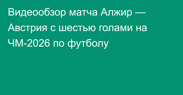Видеообзор матча Алжир — Австрия с шестью голами на ЧМ-2026 по футболу
