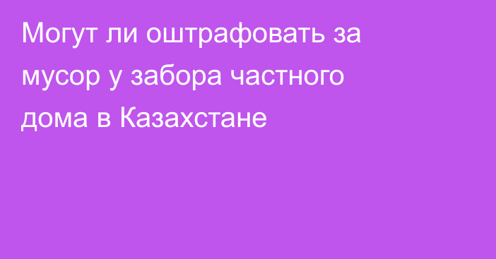 Могут ли оштрафовать за мусор у забора частного дома в Казахстане