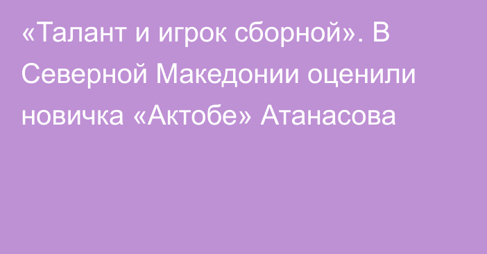 «Талант и игрок сборной». В Северной Македонии оценили новичка «Актобе» Атанасова