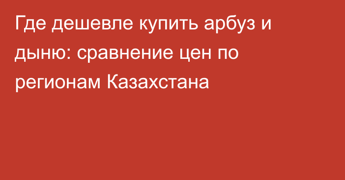 Где дешевле купить арбуз и дыню: сравнение цен по регионам Казахстана