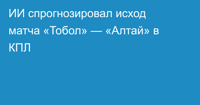 ИИ спрогнозировал исход матча «Тобол» — «Алтай» в КПЛ