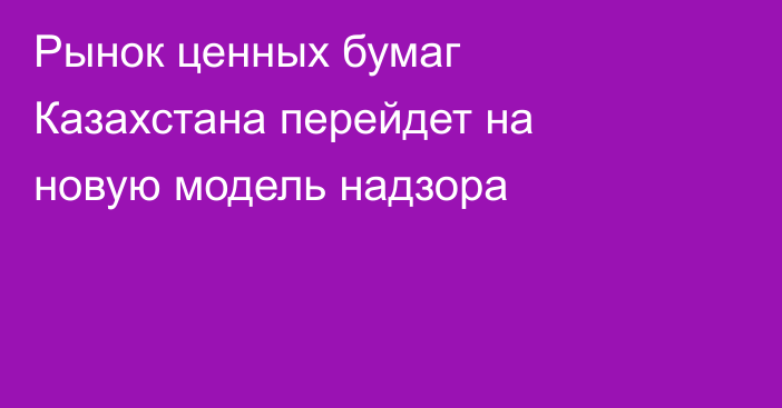 Рынок ценных бумаг Казахстана перейдет на новую модель надзора
