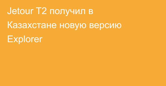 Jetour T2 получил в Казахстане новую версию Explorer