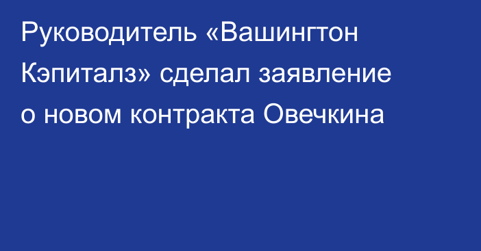 Руководитель «Вашингтон Кэпиталз» сделал заявление о новом контракта Овечкина