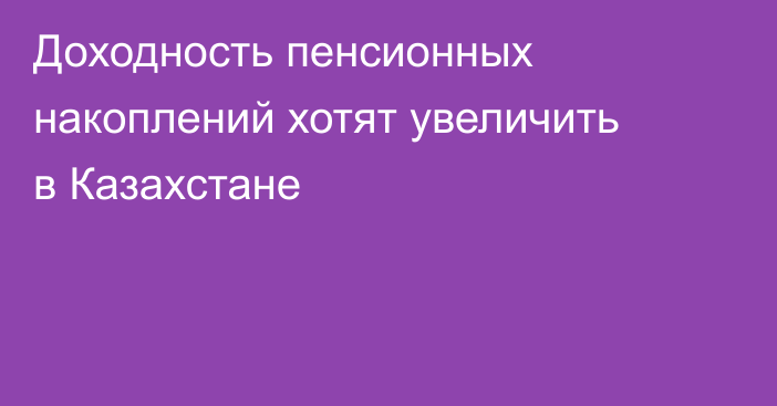 Доходность пенсионных накоплений хотят увеличить в Казахстане