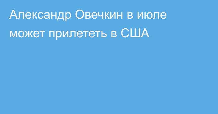 Александр Овечкин в июле может прилететь в США