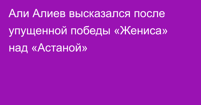 Али Алиев высказался после упущенной победы «Жениса» над «Астаной»