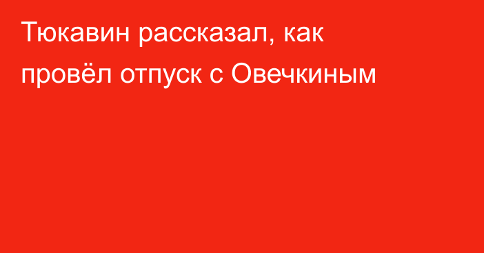 Тюкавин рассказал, как провёл отпуск с Овечкиным