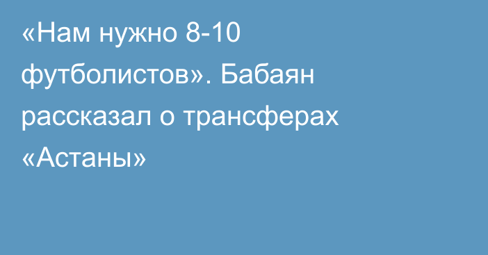 «Нам нужно 8-10 футболистов». Бабаян рассказал о трансферах «Астаны»