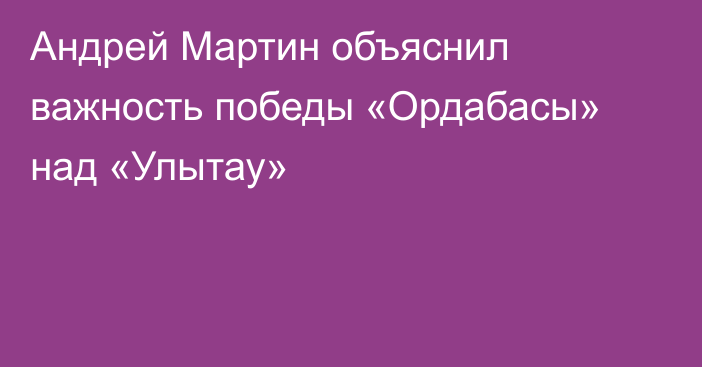 Андрей Мартин объяснил важность победы «Ордабасы» над «Улытау»