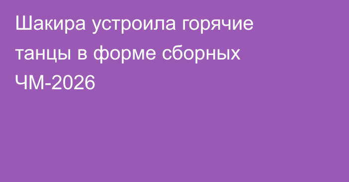 Шакира устроила горячие танцы в форме сборных ЧМ-2026