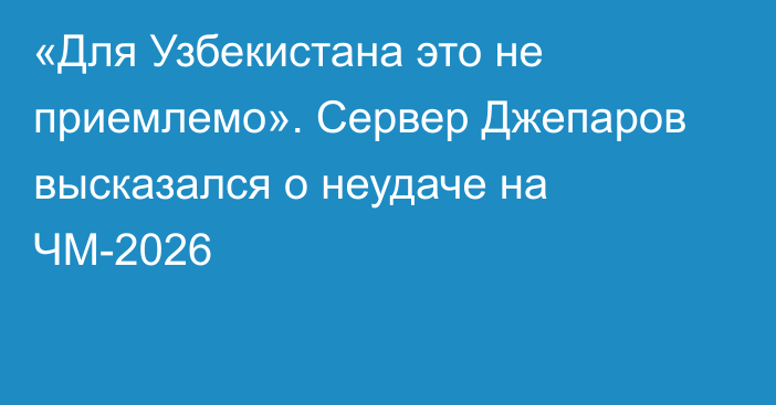 «Для Узбекистана это не приемлемо». Сервер Джепаров высказался о неудаче на ЧМ-2026