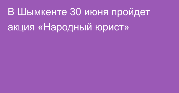 В Шымкенте 30 июня пройдет акция «Народный юрист»
