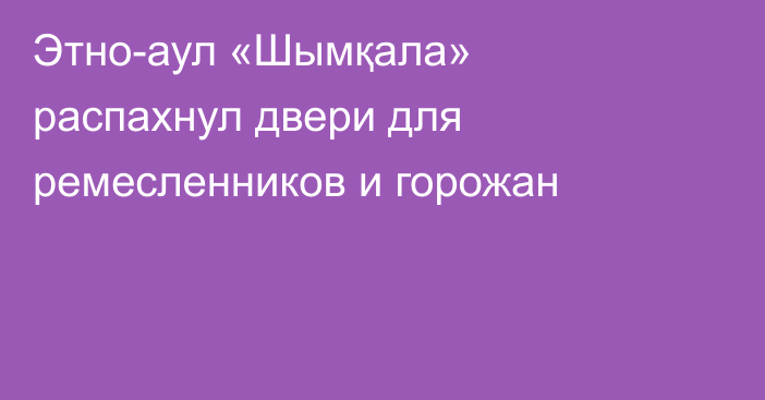 Этно-аул «Шымқала» распахнул двери для ремесленников и горожан